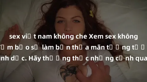 sex việt nam không che Xem sex không che HD miễn phí đảm bảo sẽ làm bạn thỏa mãn tưởng tượng và nhu cầu tình dục. Hãy thưởng thức những cảnh quay hấp dẫn và mãnh liệt ngay bây giờ!