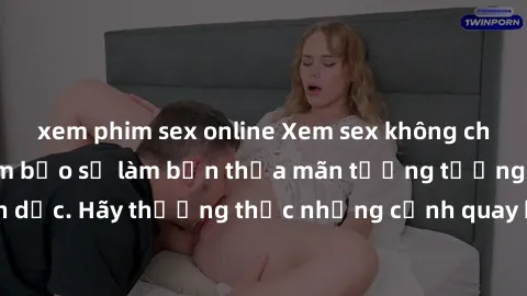 xem phim sex online Xem sex không che HD miễn phí đảm bảo sẽ làm bạn thỏa mãn tưởng tượng và nhu cầu tình dục. Hãy thưởng thức những cảnh quay hấp dẫn và mãnh liệt ngay bây giờ!