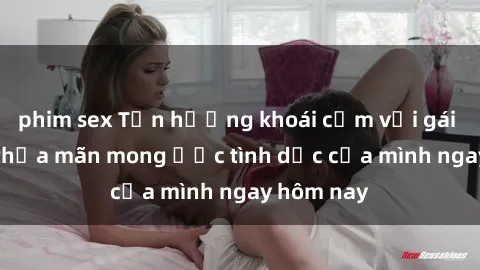 phim sex Tận hưởng khoái cảm với gái xinh sex, thỏa mãn mong ước tình dục của mình ngay hôm nay