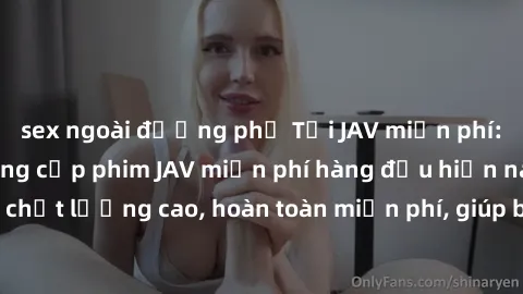 sex ngoài đường phố Tải JAV miễn phí: Các trang web cung cấp phim JAV miễn phí hàng đầu hiện nay. Các tác phẩm chất lượng cao, hoàn toàn miễn phí, giúp bạn thỏa mãn niềm đam mê mà không tốn kém.
