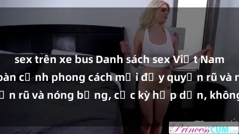 sex trên xe bus Danh sách sex Việt Nam không che - Ảnh toàn cảnh phong cách mới đầy quyến rũ và nóng bỏng, cực kỳ hấp dẫn, không thể bỏ qua!