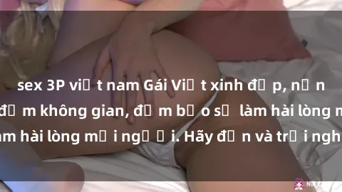sex 3P việt nam Gái Việt xinh đẹp, nồng nàn làm tình say đắm không gian, đảm bảo sẽ làm hài lòng mọi người. Hãy đến và trải nghiệm ngay!