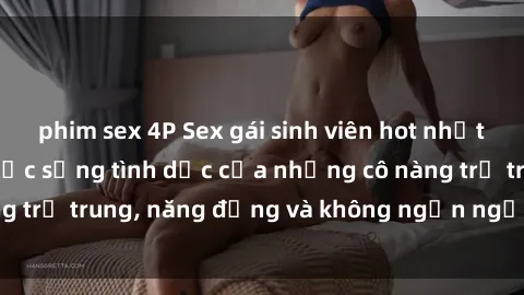 phim sex 4P Sex gái sinh viên hot nhất: Cùng khám phá cuộc sống tình dục của những cô nàng trẻ trung, năng động và không ngần ngại thử nghiệm!