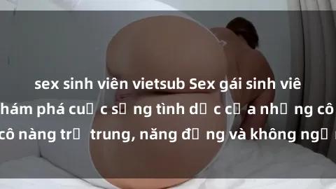 sex sinh viên vietsub Sex gái sinh viên hot nhất: Cùng khám phá cuộc sống tình dục của những cô nàng trẻ trung, năng động và không ngần ngại thử nghiệm!