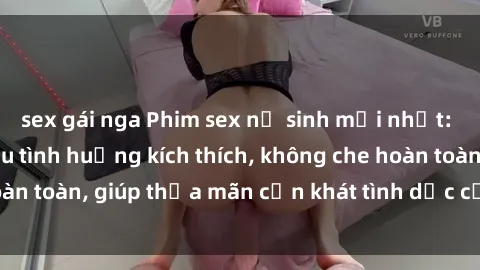 sex gái nga Phim sex nữ sinh mới nhất: Trải nghiệm nhiều tình huống kích thích, không che hoàn toàn, giúp thỏa mãn cơn khát tình dục của các bạn trẻ