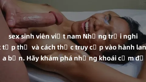 sex sinh viên việt nam Những trải nghiệm mới lạ với sex tập thể và cách thức truy cập vào hành lang đam mê của bạn. Hãy khám phá những khoái cảm đầy kích thích với tập thể hấp dẫn!