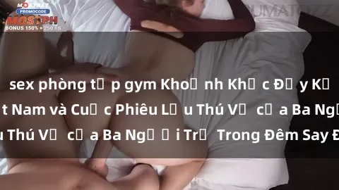 sex phòng tập gym Khoảnh Khắc Đầy Kịch Tính: Sex  Việt Nam và Cuộc Phiêu Lưu Thú Vị của Ba Người Trẻ Trong Đêm Say Đắm