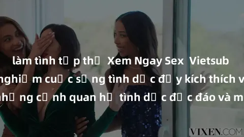 làm tình tập thể Xem Ngay Sex  Vietsub Full HD - Cùng trải nghiệm cuộc sống tình dục đầy kích thích với những cảnh quan hệ tình dục độc đáo và mãnh liệt trong bộ phim này!