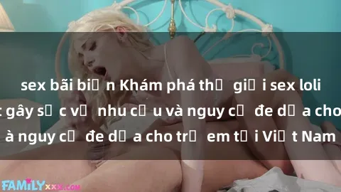 sex bãi biển Khám phá thế giới sex loli Việt Nam: Sự thật gây sốc về nhu cầu và nguy cơ đe dọa cho trẻ em tại Việt Nam