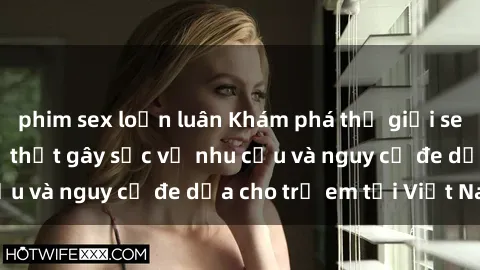phim sex loạn luân Khám phá thế giới sex loli Việt Nam: Sự thật gây sốc về nhu cầu và nguy cơ đe dọa cho trẻ em tại Việt Nam