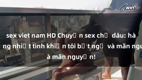 sex viet nam HD Chuyện sex chị dâu: hành động nhiệt tình khiến tôi bất ngờ và mãn nguyện!