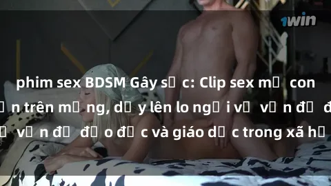 phim sex BDSM Gây sốc: Clip sex mẹ con Việt Nam lan truyền trên mạng, dấy lên lo ngại về vấn đề đạo đức và giáo dục trong xã hội hiện nay.