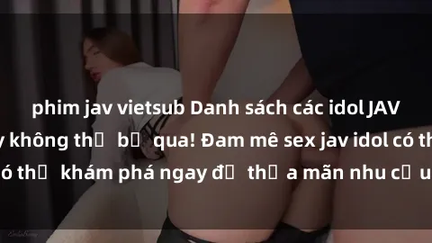 phim jav vietsub Danh sách các idol JAV hot nhất hiện nay không thể bỏ qua! Đam mê sex jav idol có thể khám phá ngay để thỏa mãn nhu cầu giải trí của mình!