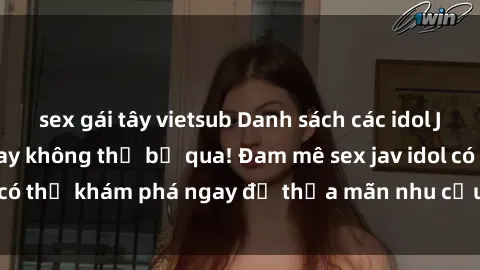 sex gái tây vietsub Danh sách các idol JAV hot nhất hiện nay không thể bỏ qua! Đam mê sex jav idol có thể khám phá ngay để thỏa mãn nhu cầu giải trí của mình!